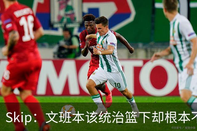 Skip：文班本该统治篮下却根本不往内线打 完全靠3分手感吃饭